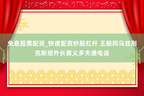 免息股票配资_快速配资炒股杠杆 王毅同乌兹别克斯坦外长赛义多夫通电话