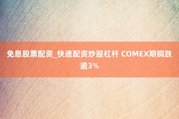 免息股票配资_快速配资炒股杠杆 COMEX期铜跌逾3%