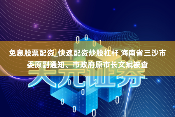 免息股票配资_快速配资炒股杠杆 海南省三沙市委原副通知、市政府原市长文斌被查