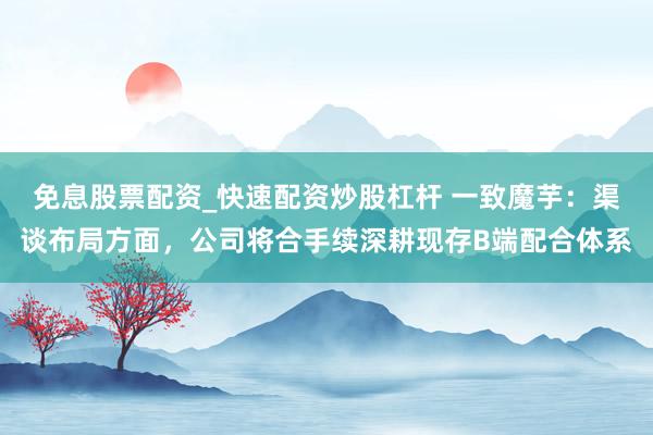 免息股票配资_快速配资炒股杠杆 一致魔芋：渠谈布局方面，公司将合手续深耕现存B端配合体系