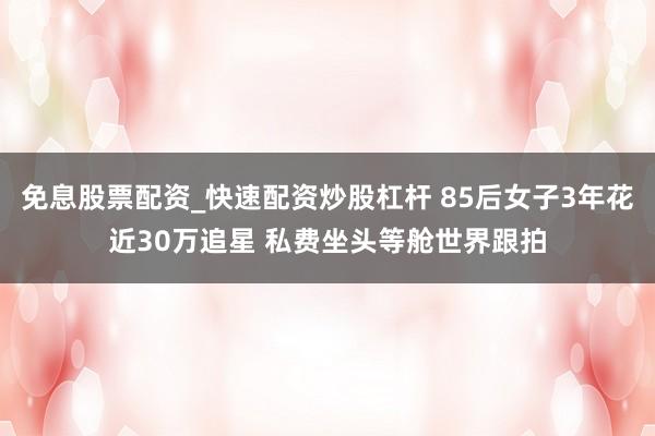 免息股票配资_快速配资炒股杠杆 85后女子3年花近30万追星 私费坐头等舱世界跟拍