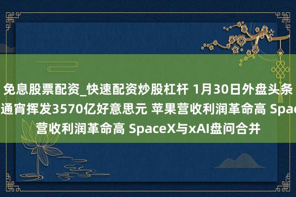 免息股票配资_快速配资炒股杠杆 1月30日外盘头条：黄金大跳水 微软通宵挥发3570亿好意思元 苹果营收利润革命高 SpaceX与xAI盘问合并