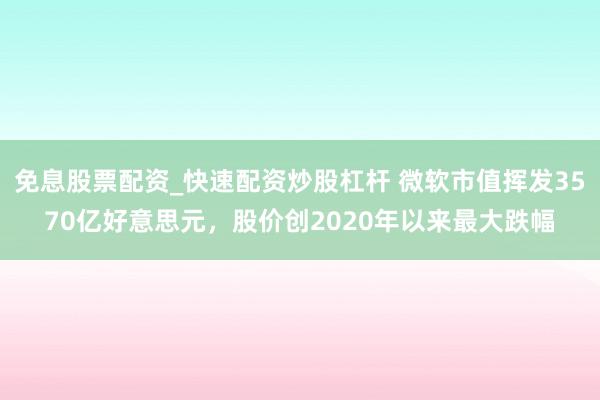 免息股票配资_快速配资炒股杠杆 微软市值挥发3570亿好意思元，股价创2020年以来最大跌幅