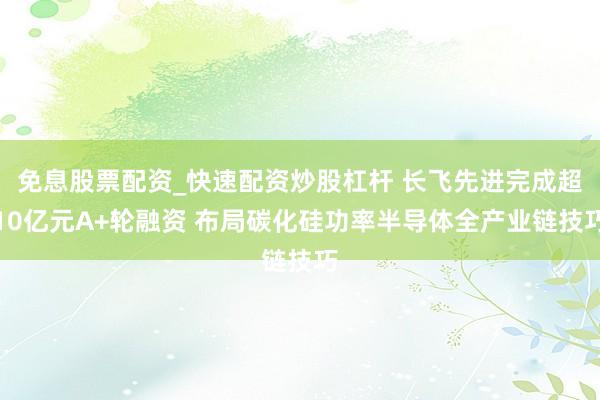 免息股票配资_快速配资炒股杠杆 长飞先进完成超10亿元A+轮融资 布局碳化硅功率半导体全产业链技巧