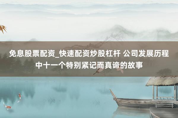 免息股票配资_快速配资炒股杠杆 公司发展历程中十一个特别紧记而真谛的故事