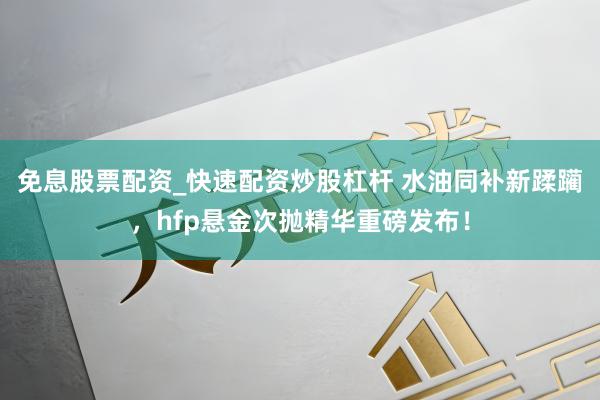 免息股票配资_快速配资炒股杠杆 水油同补新蹂躏，hfp悬金次抛精华重磅发布！