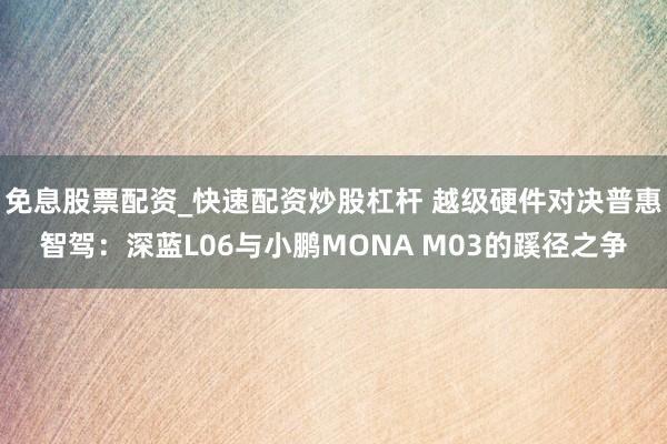 免息股票配资_快速配资炒股杠杆 越级硬件对决普惠智驾：深蓝L06与小鹏MONA M03的蹊径之争